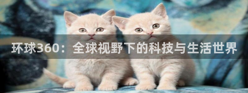 杏悦官网注册：环球360：全球视野下的科技与生活世界