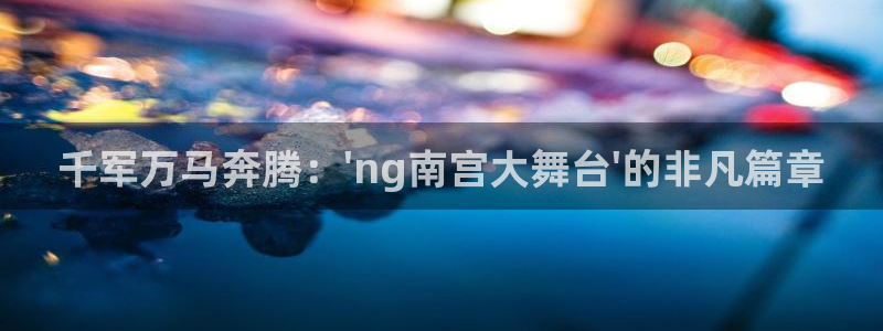 杏悦股份：千军万马奔腾：\'ng南宫大舞台\'的非凡篇章