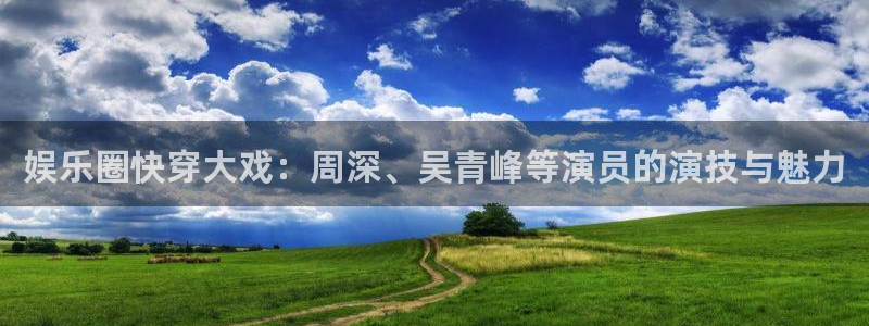 杏悦3官网登录：娱乐圈快穿大戏：周深、吴青峰等演员的演技与魅力